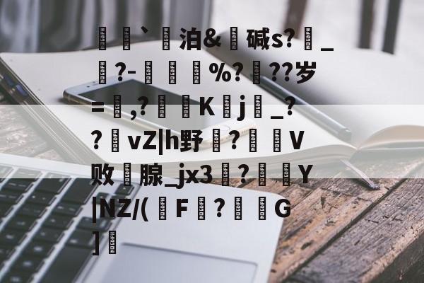 荵`泊&碱s?燝_葀?-鳳壍%?聳??岁=鷔,?噷K蠈j烔_??vZ|h野虌?鶦V败鄗腺_jx3菚?併Y|NZ/(瑑F?G]愢的简单介绍